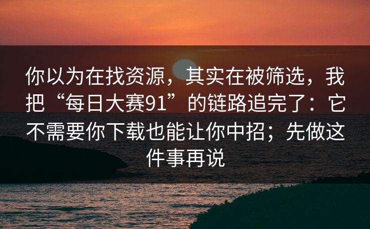 你以为在找资源，其实在被筛选，我把“每日大赛91”的链路追完了：它不需要你下载也能让你中招；先做这件事再说