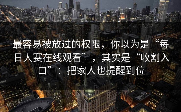 最容易被放过的权限，你以为是“每日大赛在线观看”，其实是“收割入口”：把家人也提醒到位