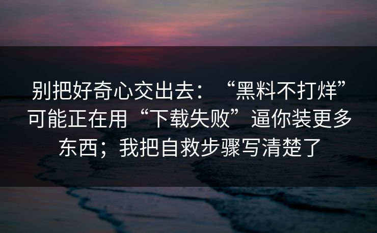 别把好奇心交出去：“黑料不打烊”可能正在用“下载失败”逼你装更多东西；我把自救步骤写清楚了