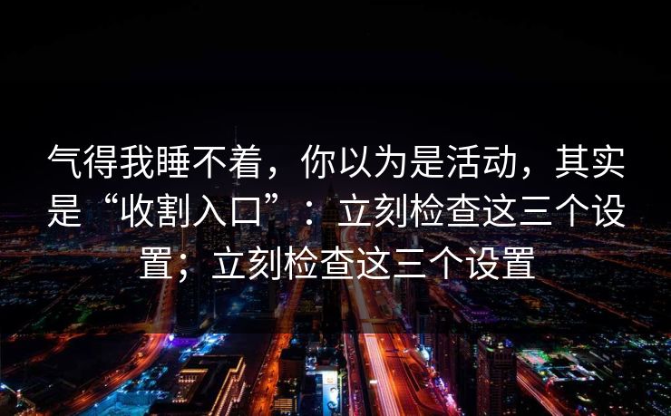 气得我睡不着,你以为是活动,其实是“收割入口”:立刻检查这三个设置;立刻检查这三个设置 气得我睡不着,你以为是活动,其实是“收割入口”:立刻检查这三个设置;立刻检查这三个设置