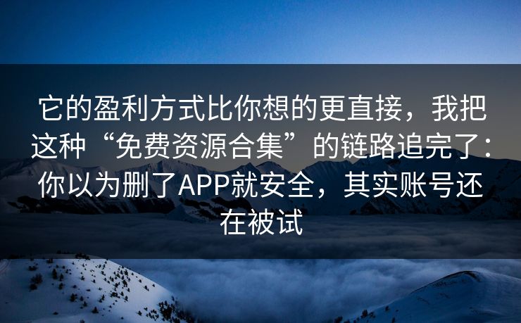 它的盈利方式比你想的更直接，我把这种“免费资源合集”的链路追完了：你以为删了APP就安全，其实账号还在被试
