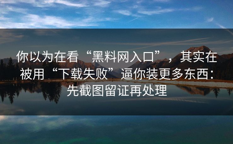 你以为在看“黑料网入口”，其实在被用“下载失败”逼你装更多东西：先截图留证再处理