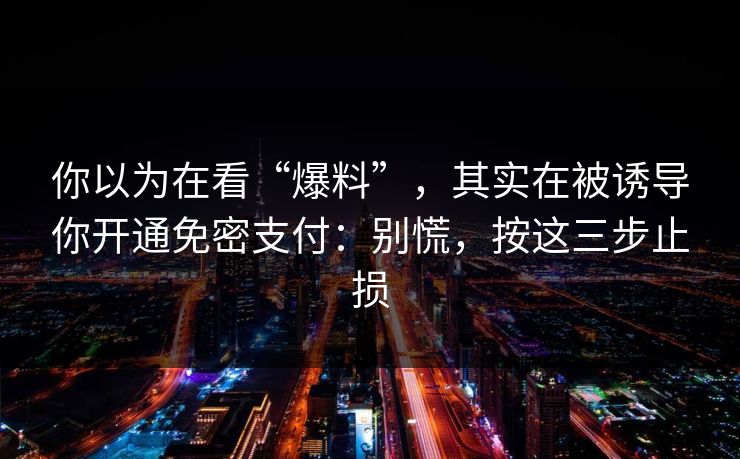 你以为在看“爆料”，其实在被诱导你开通免密支付：别慌，按这三步止损