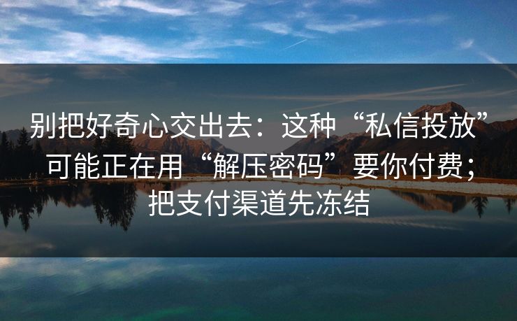 别把好奇心交出去：这种“私信投放”可能正在用“解压密码”要你付费；把支付渠道先冻结