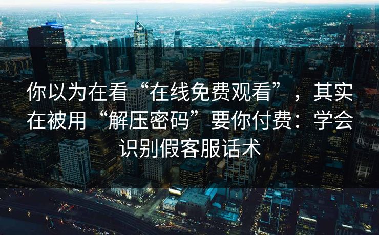 你以为在看“在线免费观看”，其实在被用“解压密码”要你付费：学会识别假客服话术