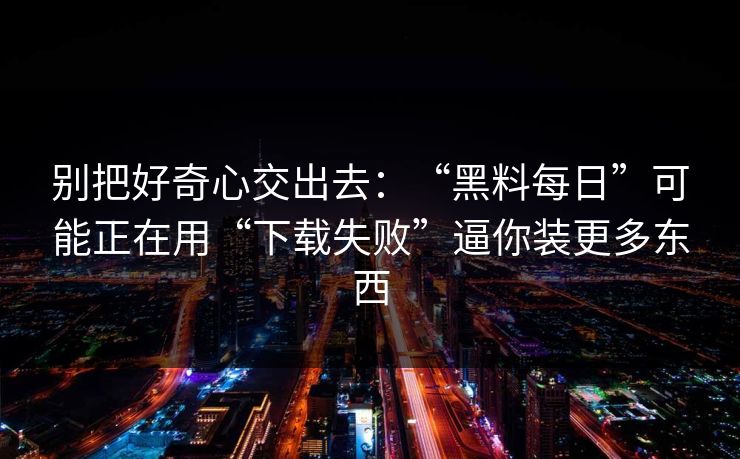 别把好奇心交出去：“黑料每日”可能正在用“下载失败”逼你装更多东西