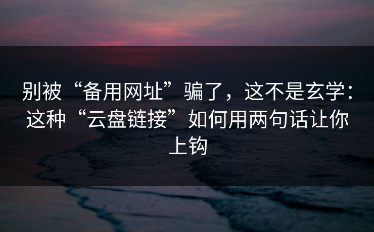 别被“备用网址”骗了，这不是玄学：这种“云盘链接”如何用两句话让你上钩