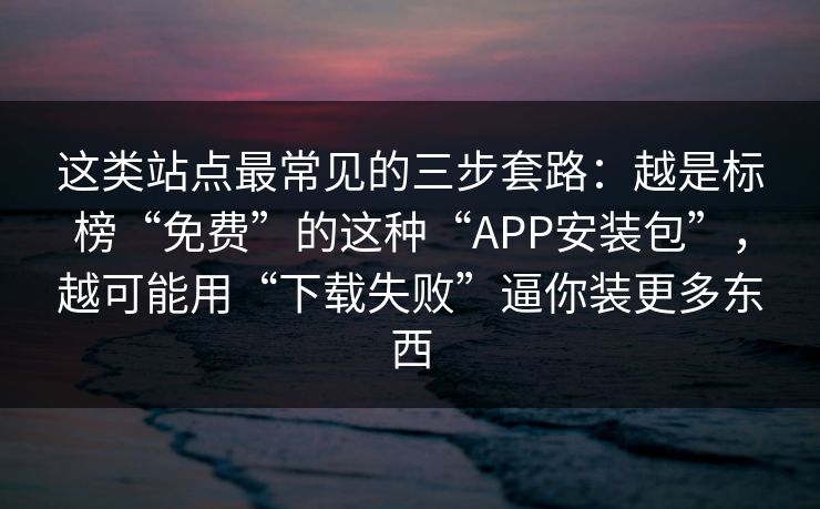 这类站点最常见的三步套路：越是标榜“免费”的这种“APP安装包”，越可能用“下载失败”逼你装更多东西