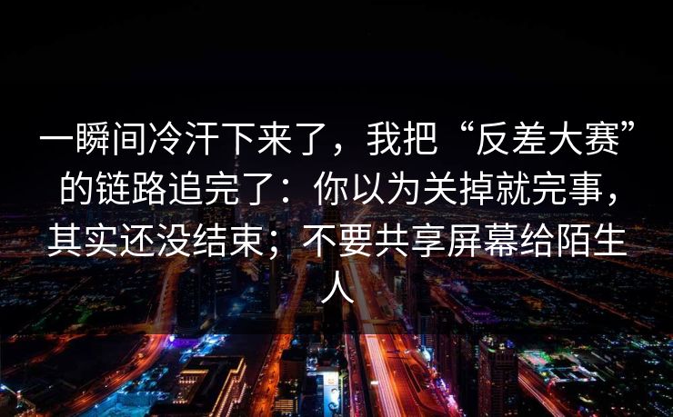 一瞬间冷汗下来了，我把“反差大赛”的链路追完了：你以为关掉就完事，其实还没结束；不要共享屏幕给陌生人