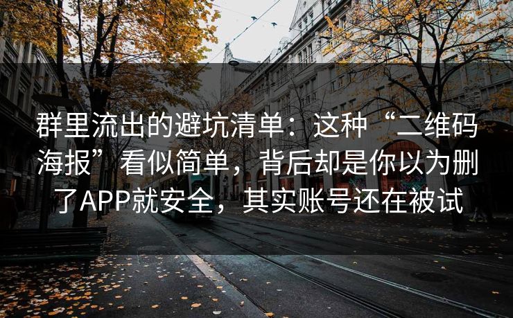 群里流出的避坑清单:这种“二维码海报”看似简单,背后却是你以为删了APP就安全,其实账号还在被试 群里流出的避坑清单:这种“二维码海报”看似简单,背后却是你以为删了APP就安全,其实账号还在被试