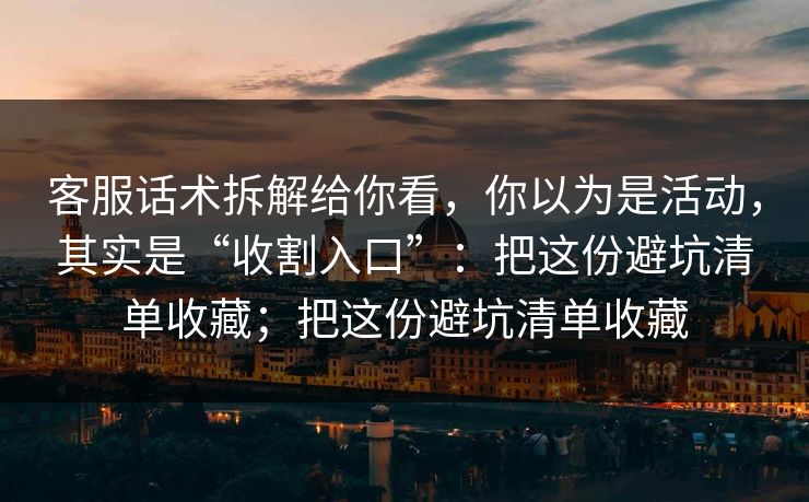 客服话术拆解给你看,你以为是活动,其实是“收割入口”:把这份避坑清单收藏;把这份避坑清单收藏 客服话术拆解给你看,你以为是活动,其实是“收割入口”:把这份避坑清单收藏;把这份避坑清单收藏