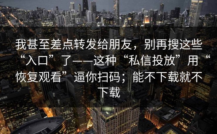 我甚至差点转发给朋友，别再搜这些“入口”了——这种“私信投放”用“恢复观看”逼你扫码；能不下载就不下载