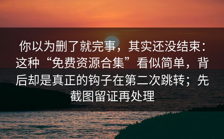 你以为删了就完事，其实还没结束：这种“免费资源合集”看似简单，背后却是真正的钩子在第二次跳转；先截图留证再处理