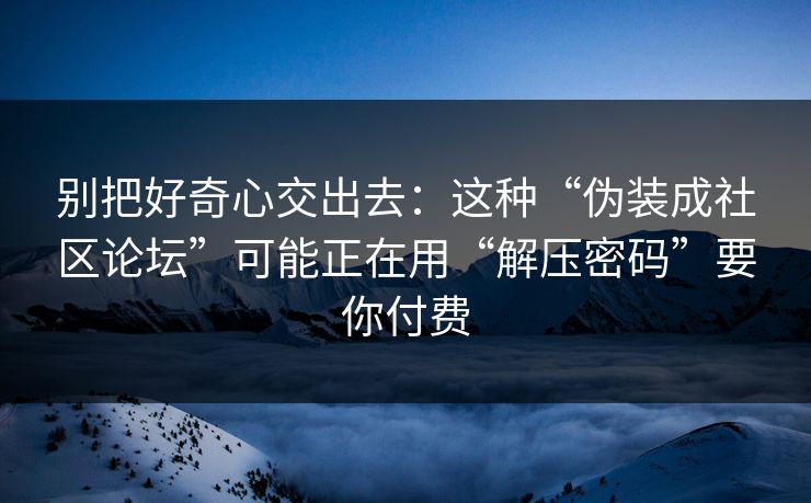 别把好奇心交出去：这种“伪装成社区论坛”可能正在用“解压密码”要你付费