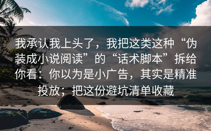 我承认我上头了，我把这类这种“伪装成小说阅读”的“话术脚本”拆给你看：你以为是小广告，其实是精准投放；把这份避坑清单收藏