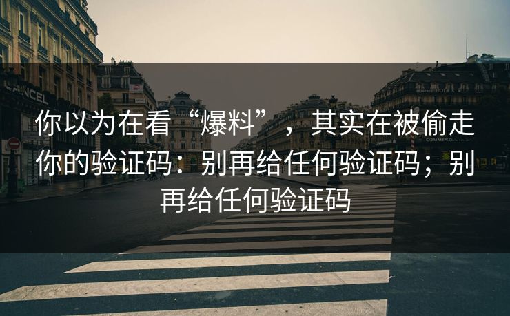你以为在看“爆料”，其实在被偷走你的验证码：别再给任何验证码；别再给任何验证码