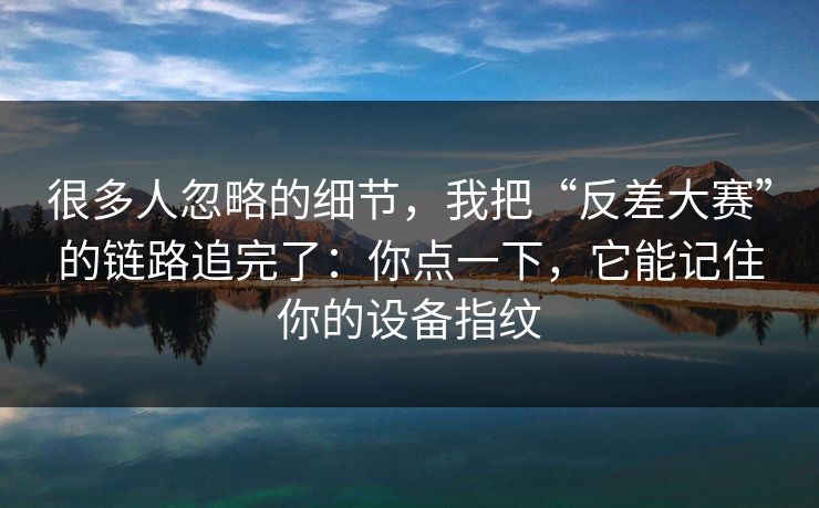 很多人忽略的细节，我把“反差大赛”的链路追完了：你点一下，它能记住你的设备指纹