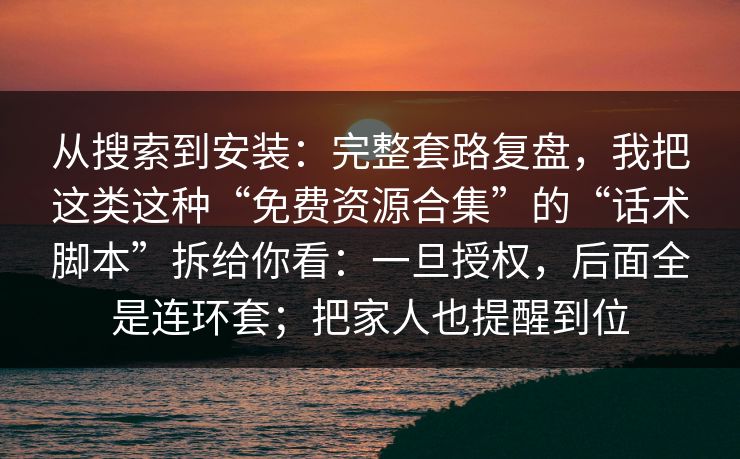 从搜索到安装：完整套路复盘，我把这类这种“免费资源合集”的“话术脚本”拆给你看：一旦授权，后面全是连环套；把家人也提醒到位