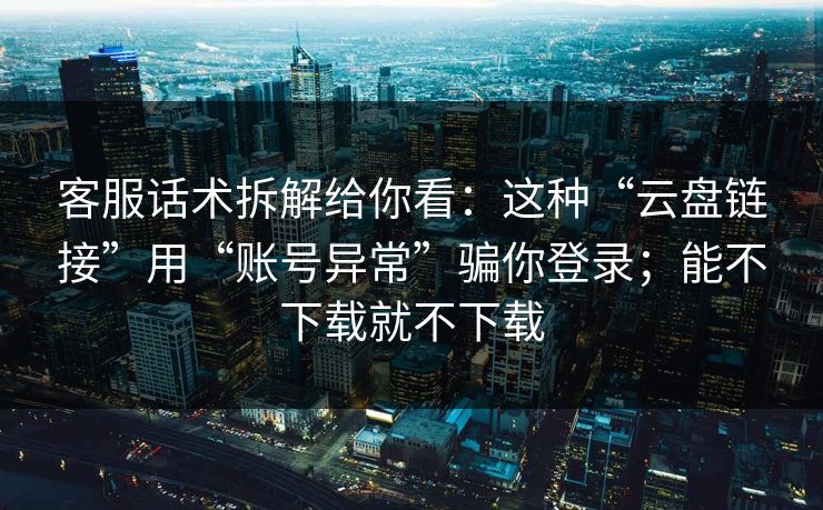 客服话术拆解给你看：这种“云盘链接”用“账号异常”骗你登录；能不下载就不下载