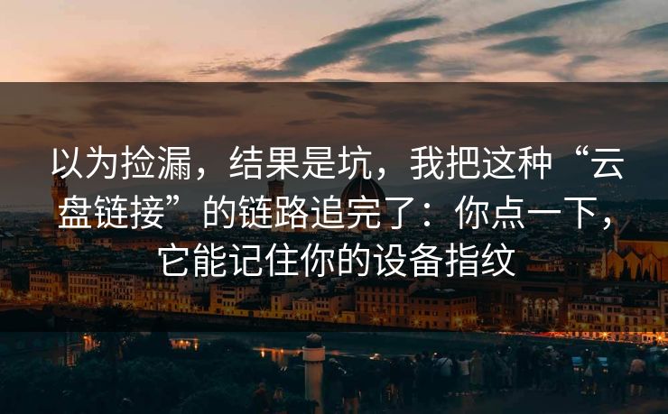 以为捡漏，结果是坑，我把这种“云盘链接”的链路追完了：你点一下，它能记住你的设备指纹