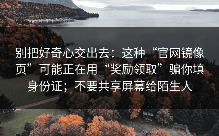 别把好奇心交出去：这种“官网镜像页”可能正在用“奖励领取”骗你填身份证；不要共享屏幕给陌生人