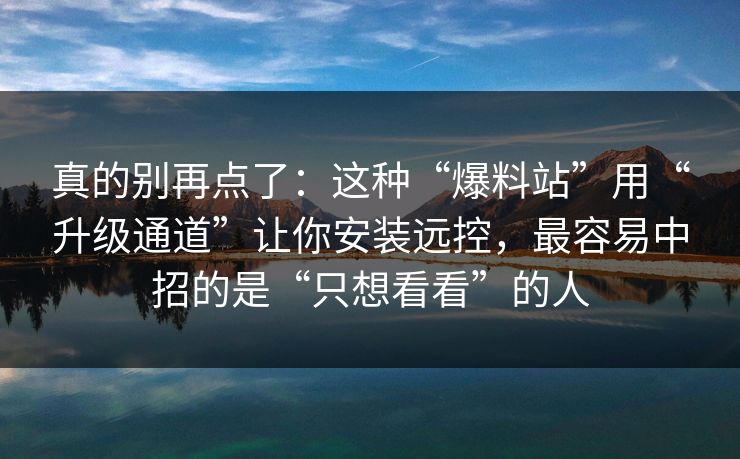 真的别再点了:这种“爆料站”用“升级通道”让你安装远控,最容易中招的是“只想看看”的人 真的别再点了:这种“爆料站”用“升级通道”让你安装远控,最容易中招的是“只想看看”的人