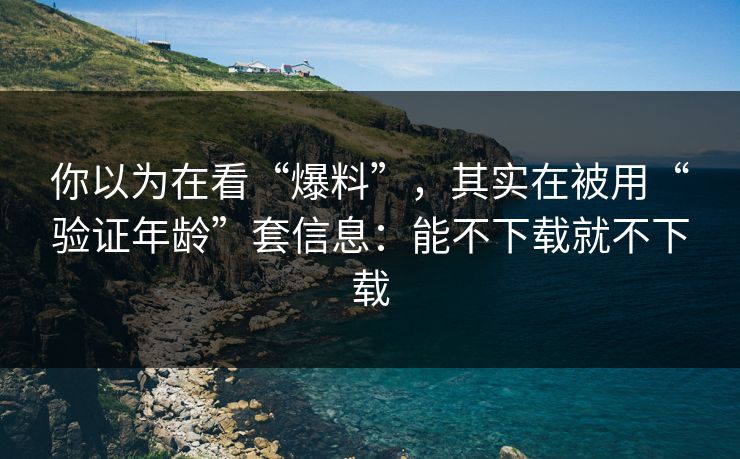 你以为在看“爆料”，其实在被用“验证年龄”套信息：能不下载就不下载