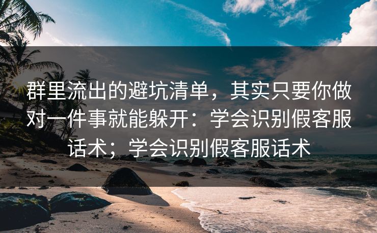群里流出的避坑清单，其实只要你做对一件事就能躲开：学会识别假客服话术；学会识别假客服话术