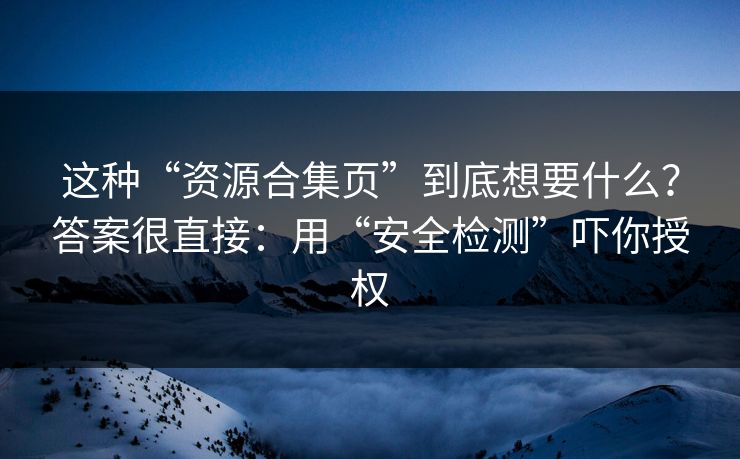 这种“资源合集页”到底想要什么？答案很直接：用“安全检测”吓你授权