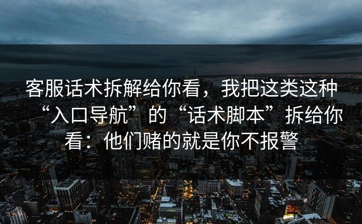 客服话术拆解给你看，我把这类这种“入口导航”的“话术脚本”拆给你看：他们赌的就是你不报警