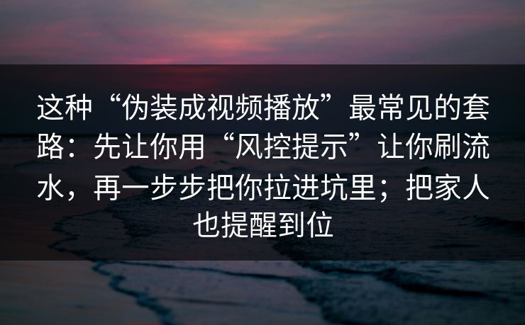 这种“伪装成视频播放”最常见的套路：先让你用“风控提示”让你刷流水，再一步步把你拉进坑里；把家人也提醒到位