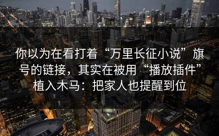 你以为在看打着“万里长征小说”旗号的链接，其实在被用“播放插件”植入木马：把家人也提醒到位