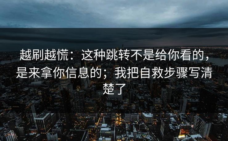越刷越慌：这种跳转不是给你看的，是来拿你信息的；我把自救步骤写清楚了