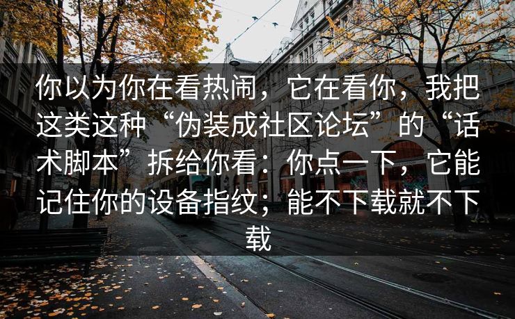 你以为你在看热闹，它在看你，我把这类这种“伪装成社区论坛”的“话术脚本”拆给你看：你点一下，它能记住你的设备指纹；能不下载就不下载