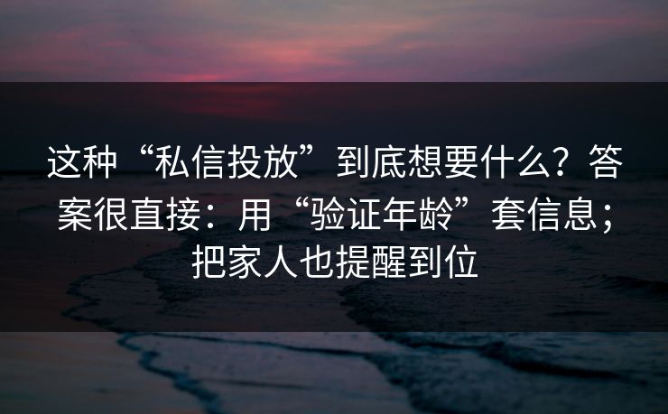 这种“私信投放”到底想要什么?答案很直接:用“验证年龄”套信息;把家人也提醒到位 这种“私信投放”到底想要什么?答案很直接:用“验证年龄”套信息;把家人也提醒到位