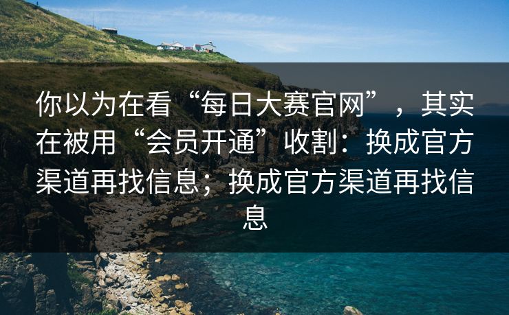 你以为在看“每日大赛官网”，其实在被用“会员开通”收割：换成官方渠道再找信息；换成官方渠道再找信息