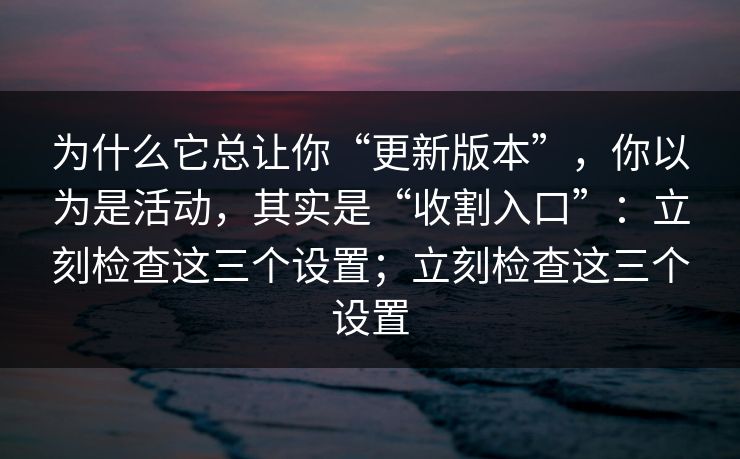为什么它总让你“更新版本”，你以为是活动，其实是“收割入口”：立刻检查这三个设置；立刻检查这三个设置