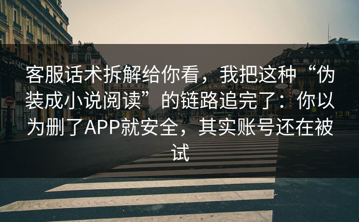 客服话术拆解给你看，我把这种“伪装成小说阅读”的链路追完了：你以为删了APP就安全，其实账号还在被试