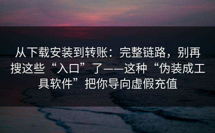 从下载安装到转账：完整链路，别再搜这些“入口”了——这种“伪装成工具软件”把你导向虚假充值