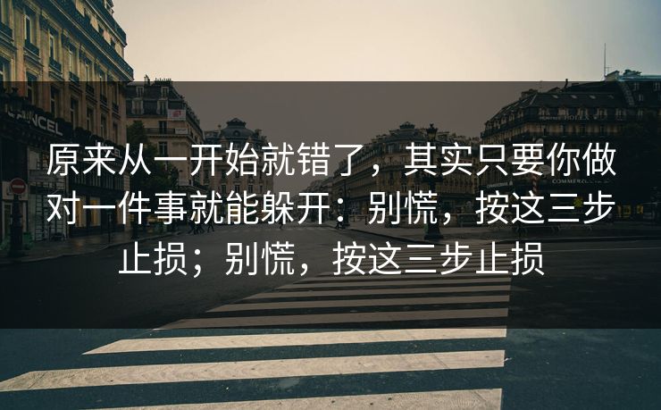 原来从一开始就错了,其实只要你做对一件事就能躲开:别慌,按这三步止损;别慌,按这三步止损 原来从一开始就错了,其实只要你做对一件事就能躲开:别慌,按这三步止损;别慌,按这三步止损