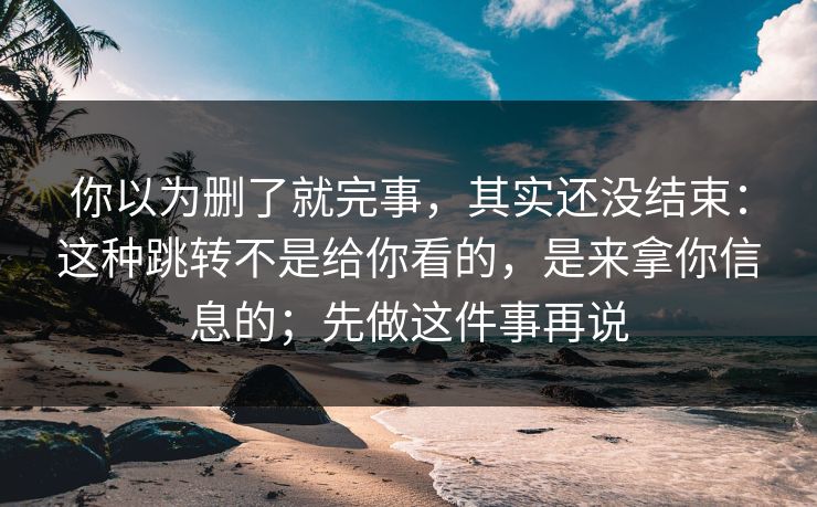 你以为删了就完事，其实还没结束：这种跳转不是给你看的，是来拿你信息的；先做这件事再说