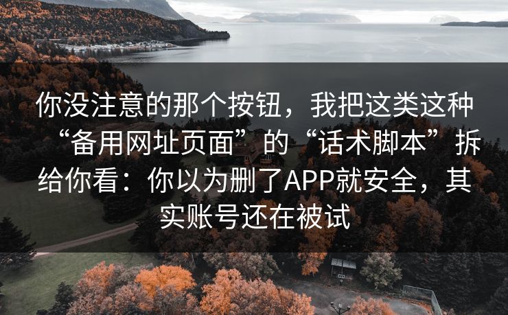你没注意的那个按钮,我把这类这种“备用网址页面”的“话术脚本”拆给你看:你以为删了APP就安全,其实账号还在被试 你没注意的那个按钮,我把这类这种“备用网址页面”的“话术脚本”拆给你看:你以为删了APP就安全,其实账号还在被试