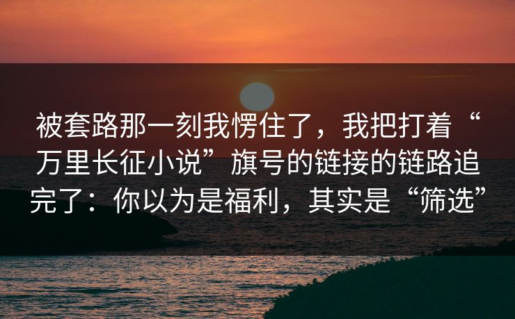 被套路那一刻我愣住了，我把打着“万里长征小说”旗号的链接的链路追完了：你以为是福利，其实是“筛选”