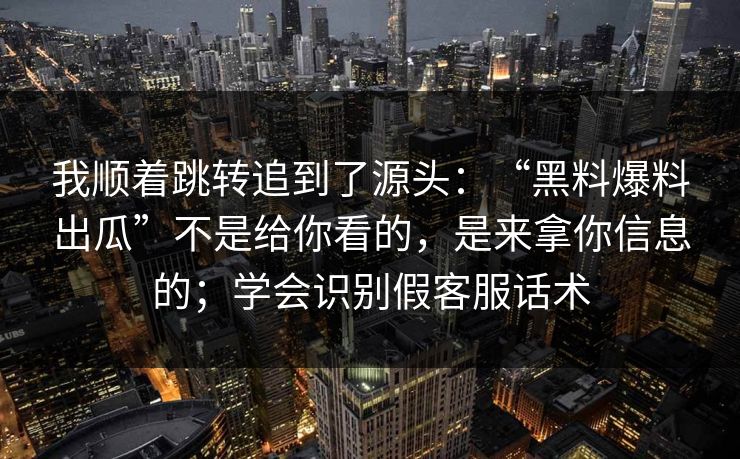 我顺着跳转追到了源头：“黑料爆料出瓜”不是给你看的，是来拿你信息的；学会识别假客服话术