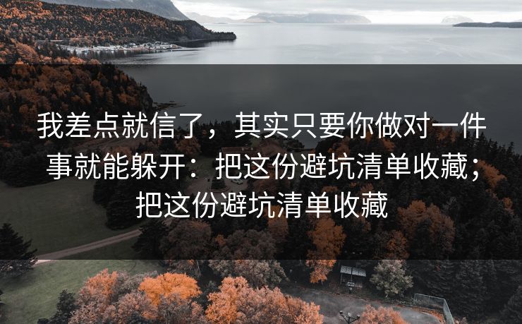我差点就信了，其实只要你做对一件事就能躲开：把这份避坑清单收藏；把这份避坑清单收藏