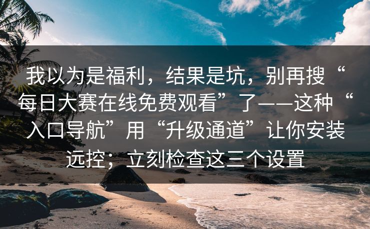 我以为是福利，结果是坑，别再搜“每日大赛在线免费观看”了——这种“入口导航”用“升级通道”让你安装远控；立刻检查这三个设置