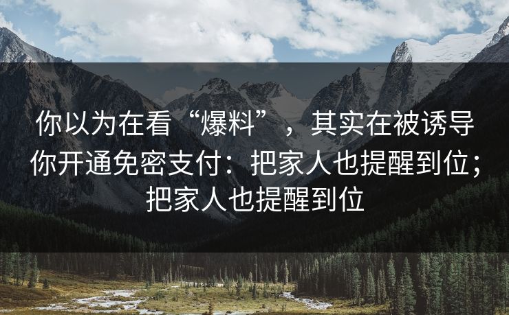 你以为在看“爆料”，其实在被诱导你开通免密支付：把家人也提醒到位；把家人也提醒到位