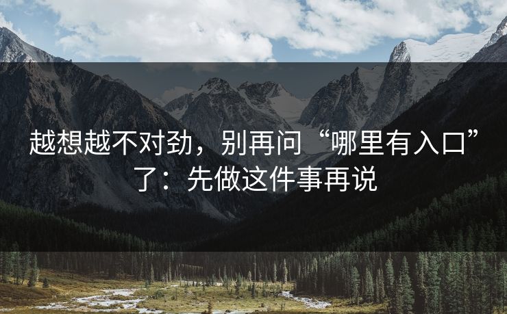 越想越不对劲，别再问“哪里有入口”了：先做这件事再说