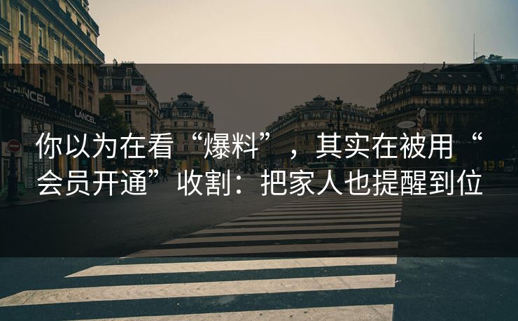 你以为在看“爆料”,其实在被用“会员开通”收割:把家人也提醒到位 你以为在看“爆料”,其实在被用“会员开通”收割:把家人也提醒到位