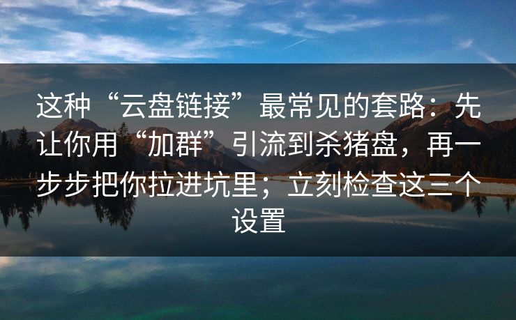 这种“云盘链接”最常见的套路：先让你用“加群”引流到杀猪盘，再一步步把你拉进坑里；立刻检查这三个设置